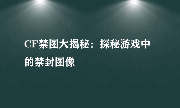 CF禁图大揭秘：探秘游戏中的禁封图像