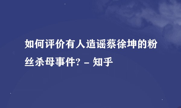 如何评价有人造谣蔡徐坤的粉丝杀母事件? - 知乎