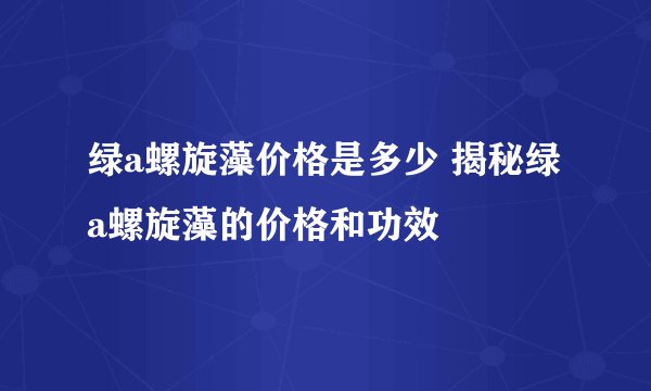 绿a螺旋藻价格是多少 揭秘绿a螺旋藻的价格和功效