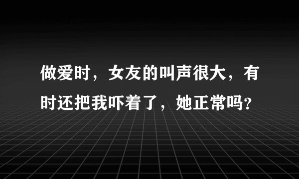 做爱时，女友的叫声很大，有时还把我吓着了，她正常吗？