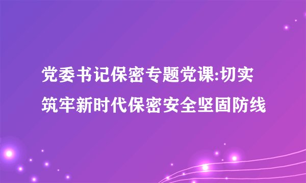 党委书记保密专题党课:切实筑牢新时代保密安全坚固防线