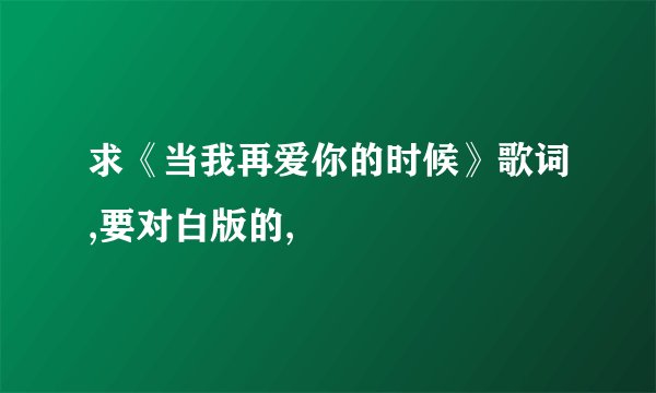 求《当我再爱你的时候》歌词,要对白版的,