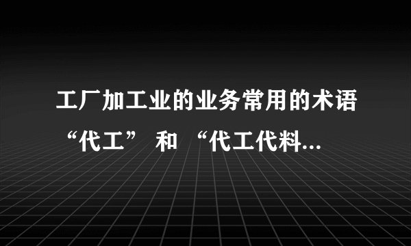 工厂加工业的业务常用的术语“代工” 和 “代工代料”和 英文怎么翻译？