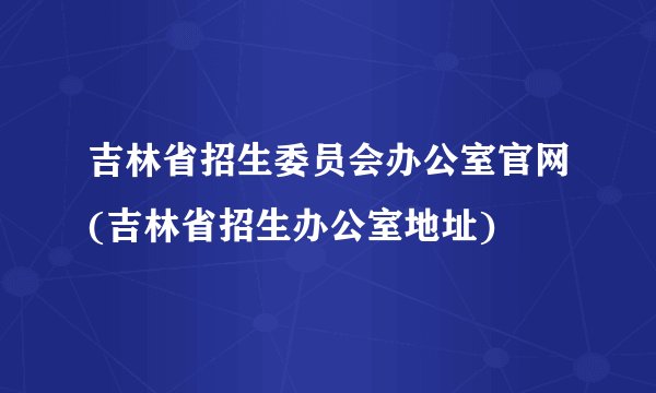 吉林省招生委员会办公室官网(吉林省招生办公室地址)