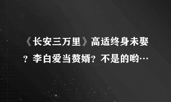 《长安三万里》高适终身未娶？李白爱当赘婿？不是的哟…