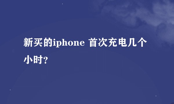 新买的iphone 首次充电几个小时？