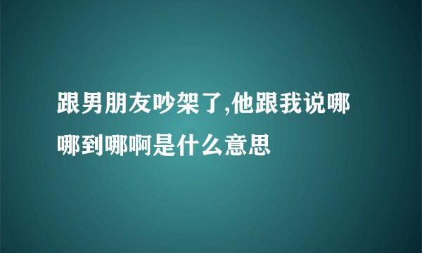 跟男朋友吵架了,他跟我说哪哪到哪啊是什么意思