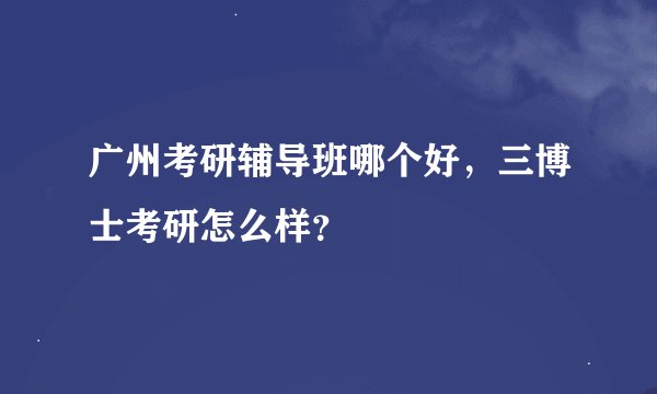 广州考研辅导班哪个好，三博士考研怎么样？