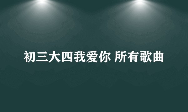 初三大四我爱你 所有歌曲
