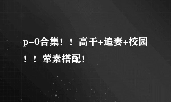 p-0合集！！高干+追妻+校园！！荤素搭配！