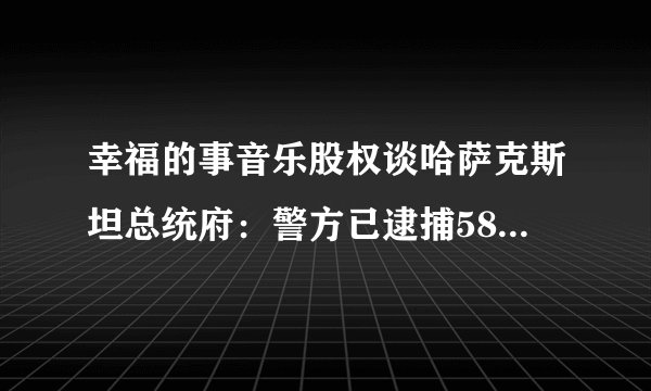 幸福的事音乐股权谈哈萨克斯坦总统府：警方已逮捕5800人，其中包括大量外国公民