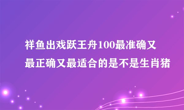 祥鱼出戏跃王舟100最准确又最正确又最适合的是不是生肖猪