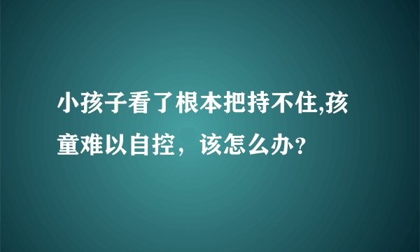 小孩子看了根本把持不住,孩童难以自控，该怎么办？