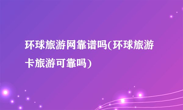 环球旅游网靠谱吗(环球旅游卡旅游可靠吗)