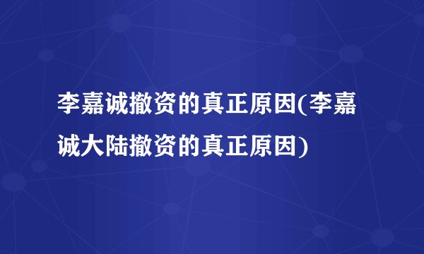 李嘉诚撤资的真正原因(李嘉诚大陆撤资的真正原因)