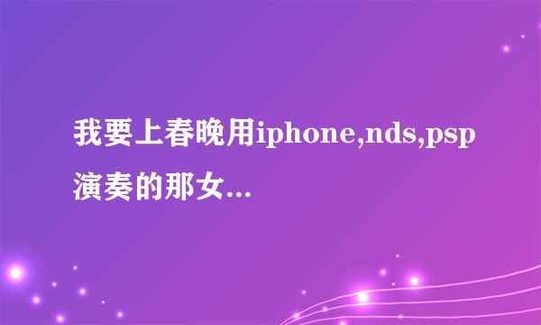 我要上春晚用iphone,nds,psp演奏的那女的叫什么啊?