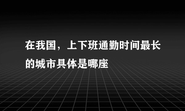 在我国，上下班通勤时间最长的城市具体是哪座
