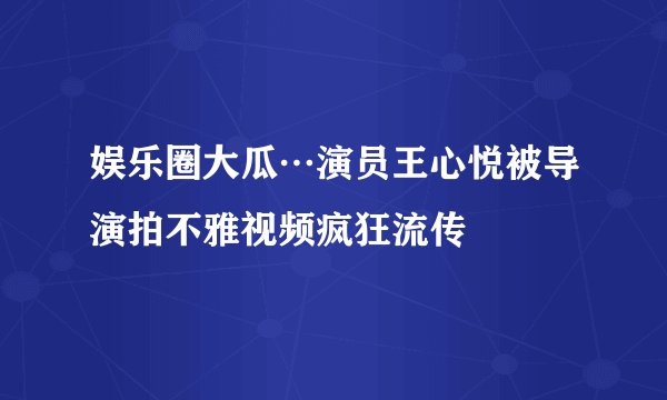 娱乐圈大瓜…演员王心悦被导演拍不雅视频疯狂流传