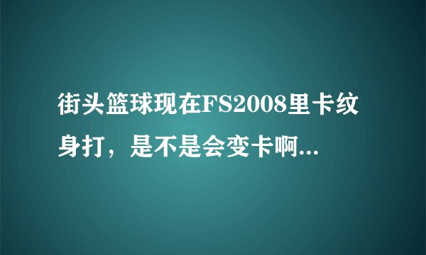 街头篮球现在FS2008里卡纹身打，是不是会变卡啊？要求精确回答
