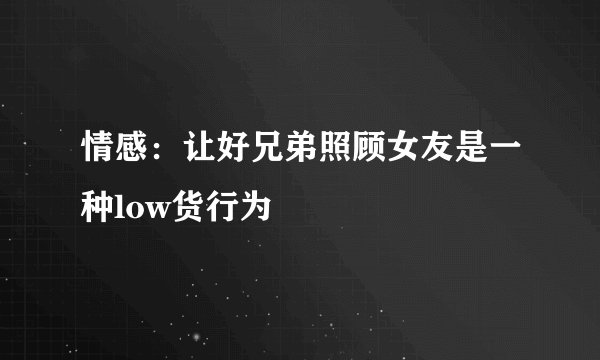 情感：让好兄弟照顾女友是一种low货行为
