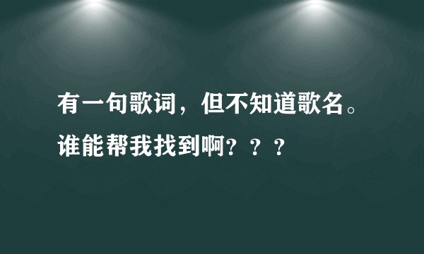 有一句歌词,但不知道歌名。谁能帮我找到啊???