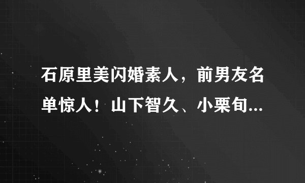 石原里美闪婚素人，前男友名单惊人！山下智久、小栗旬男神通杀