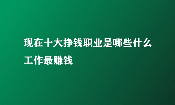 现在十大挣钱职业是哪些什么工作最赚钱