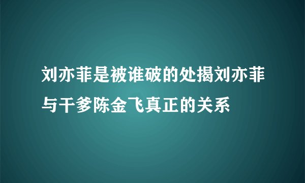 刘亦菲是被谁破的处揭刘亦菲与干爹陈金飞真正的关系