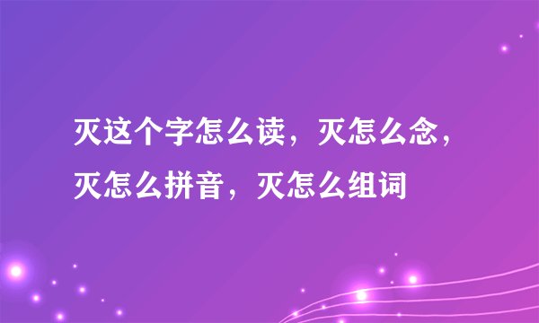 灭这个字怎么读，灭怎么念，灭怎么拼音，灭怎么组词