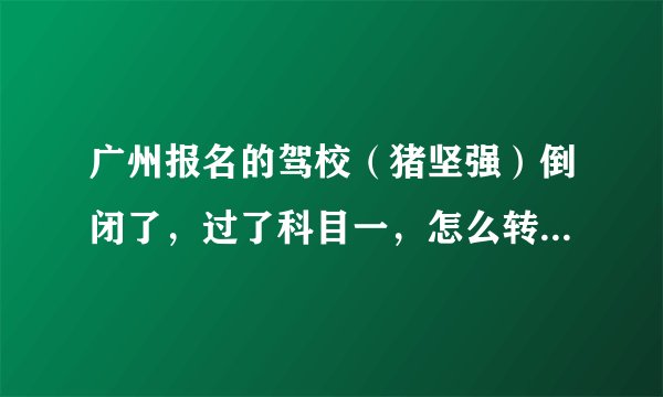 广州报名的驾校（猪坚强）倒闭了，过了科目一，怎么转去其他驾照？