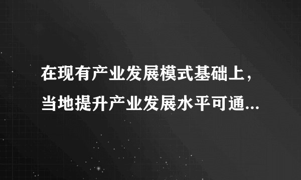 在现有产业发展模式基础上，当地提升产业发展水平可通过（　　）A.完善交通设施B.加强岗位培训C.拓展销售市场D.加大资金投入