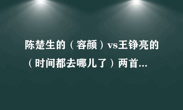 陈楚生的（容颜）vs王铮亮的（时间都去哪儿了）两首都是可以把人唱哭的比较神曲，那首歌曲更好听 风格