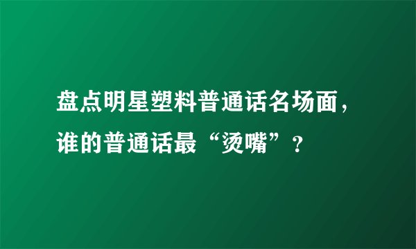 盘点明星塑料普通话名场面，谁的普通话最“烫嘴”？