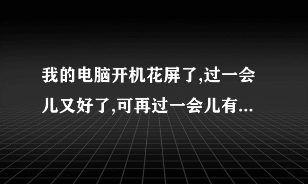 我的电脑开机花屏了,过一会儿又好了,可再过一会儿有花屏了,是为什么啊?