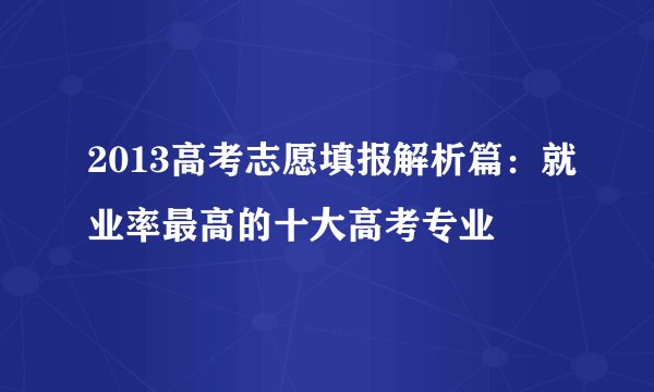2013高考志愿填报解析篇：就业率最高的十大高考专业