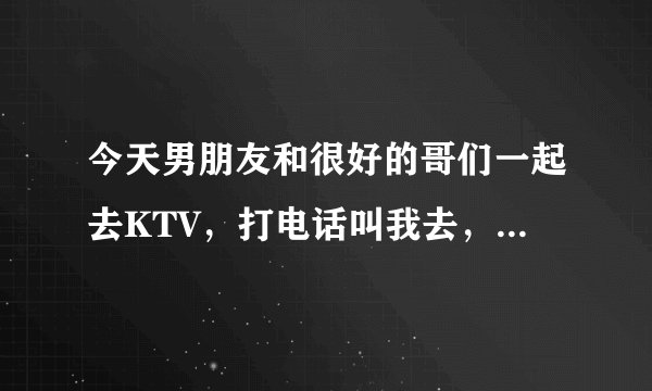 今天男朋友和很好的哥们一起去KTV，打电话叫我去，我回绝勒，做的是不是有点太过啦？
