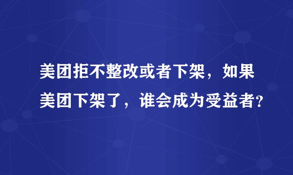 美团拒不整改或者下架，如果美团下架了，谁会成为受益者？