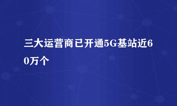 三大运营商已开通5G基站近60万个