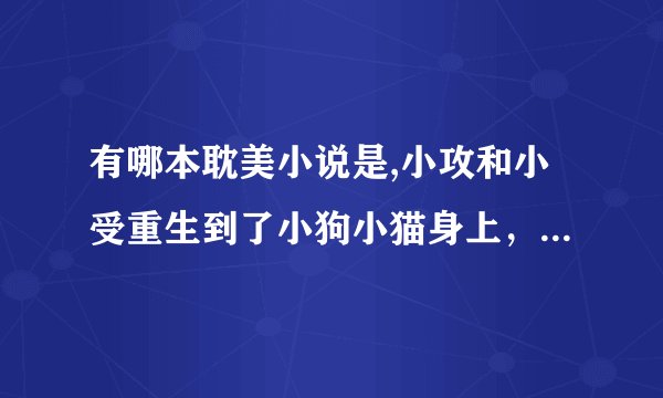 有哪本耽美小说是,小攻和小受重生到了小狗小猫身上，最后又回去了