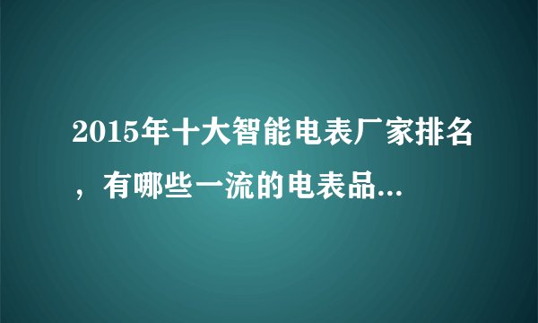 2015年十大智能电表厂家排名，有哪些一流的电表品牌啊？麻烦介绍下？