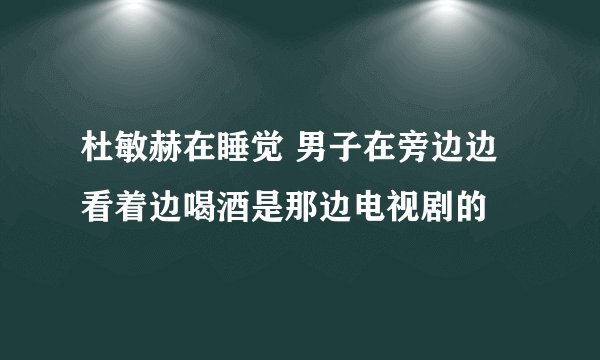 杜敏赫在睡觉 男子在旁边边看着边喝酒是那边电视剧的