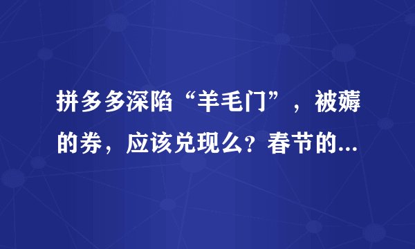 拼多多深陷“羊毛门”，被薅的券，应该兑现么？春节的1亿能挽救这次危机么？