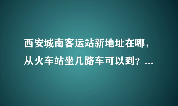 西安城南客运站新地址在哪，从火车站坐几路车可以到？还有问一下，928路是不是在新城南客运站乘坐？