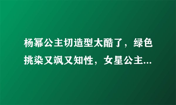 杨幂公主切造型太酷了,绿色挑染又飒又知性,女星公主切造型大盘点