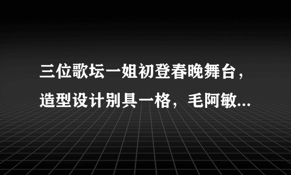 三位歌坛一姐初登春晚舞台，造型设计别具一格，毛阿敏气场十足