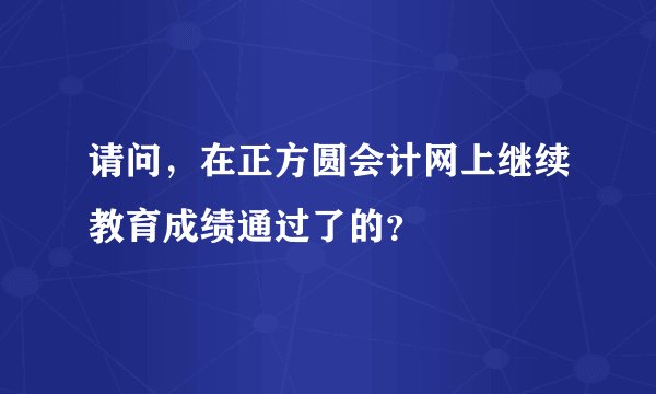 请问，在正方圆会计网上继续教育成绩通过了的？