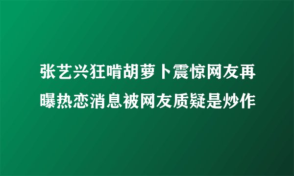张艺兴狂啃胡萝卜震惊网友再曝热恋消息被网友质疑是炒作