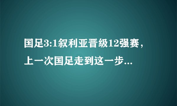 国足3:1叙利亚晋级12强赛，上一次国足走到这一步是什么时候？