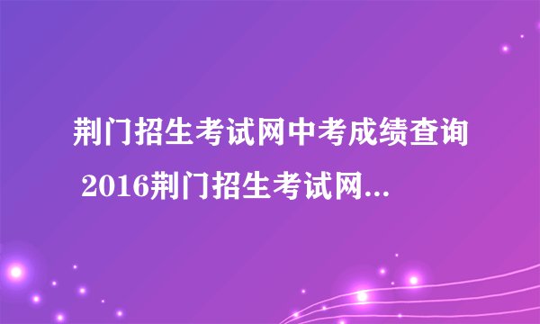 荆门招生考试网中考成绩查询 2016荆门招生考试网成绩查询