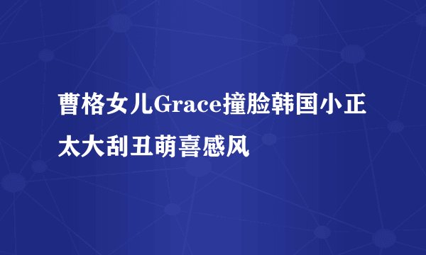 曹格女儿Grace撞脸韩国小正太大刮丑萌喜感风